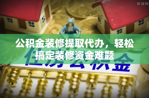 马鞍山公积金装修提取代办，轻松搞定装修资金难题