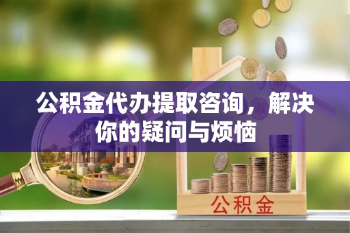 马鞍山公积金代办提取咨询，解决你的疑问与烦恼