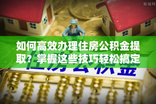 马鞍山如何高效办理住房公积金提取？掌握这些技巧轻松搞定