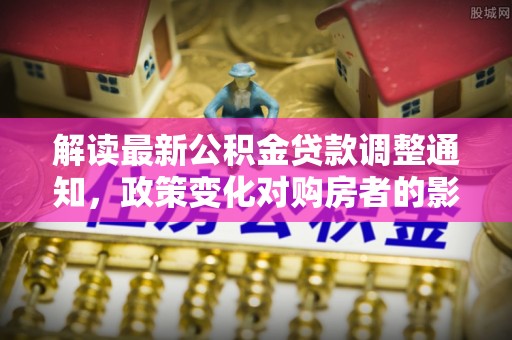 马鞍山解读最新公积金贷款调整通知，政策变化对购房者的影响