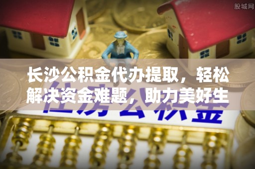 马鞍山长沙公积金代办提取，轻松解决资金难题，助力美好生活