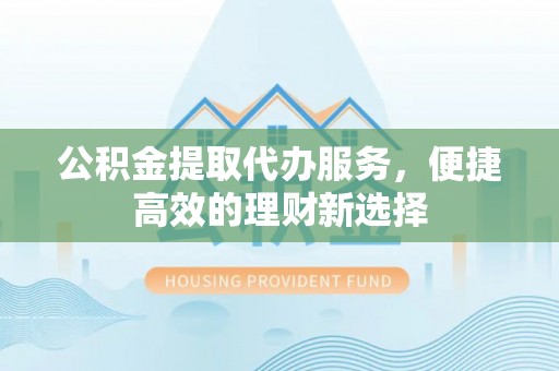 马鞍山公积金提取代办服务，便捷高效的理财新选择