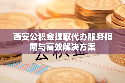 马鞍山西安公积金提取代办服务指南与高效解决方案
