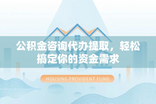 马鞍山公积金咨询代办提取，轻松搞定你的资金需求