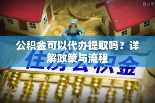 马鞍山公积金可以代办提取吗？详解政策与流程