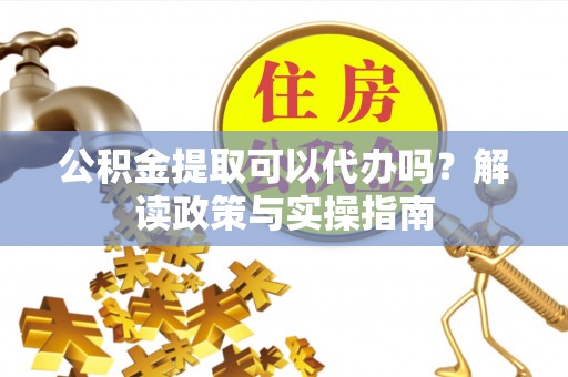 马鞍山公积金提取可以代办吗？解读政策与实操指南