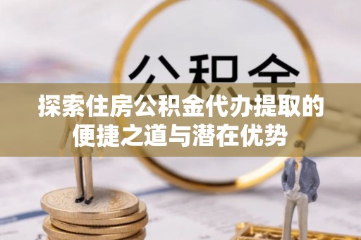 马鞍山探索住房公积金代办提取的便捷之道与潜在优势