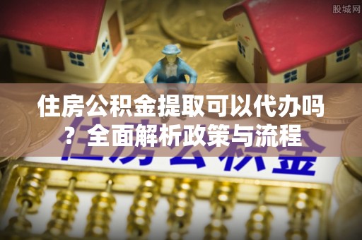 马鞍山住房公积金提取可以代办吗？全面解析政策与流程