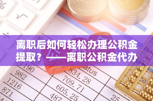 马鞍山离职后如何轻松办理公积金提取？——离职公积金代办提取服务详解