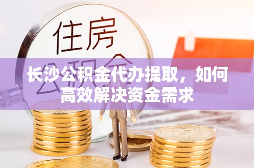 马鞍山长沙公积金代办提取，如何高效解决资金需求