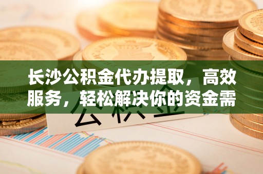 马鞍山长沙公积金代办提取，高效服务，轻松解决你的资金需求
