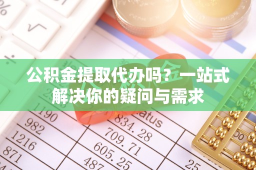 马鞍山公积金提取代办吗？一站式解决你的疑问与需求