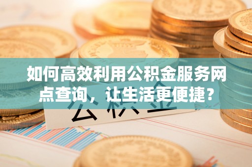马鞍山如何高效利用公积金服务网点查询，让生活更便捷？