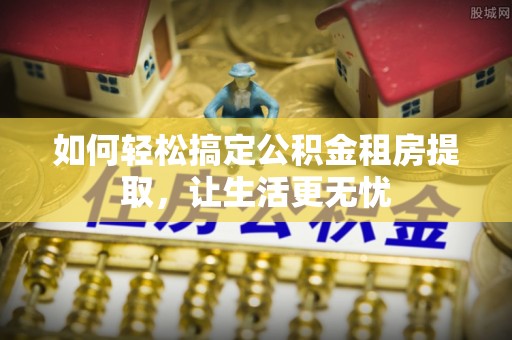 马鞍山如何轻松搞定公积金租房提取，让生活更无忧