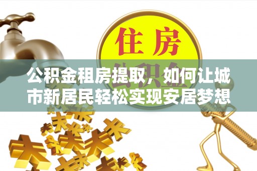 马鞍山公积金租房提取，如何让城市新居民轻松实现安居梦想