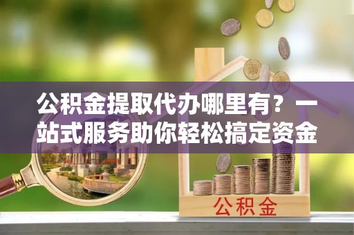 马鞍山公积金提取代办哪里有？一站式服务助你轻松搞定资金难题
