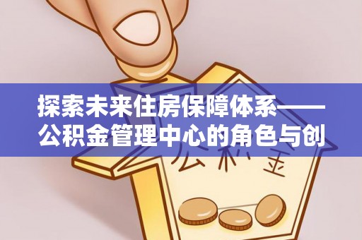 马鞍山探索未来住房保障体系——公积金管理中心的角色与创新