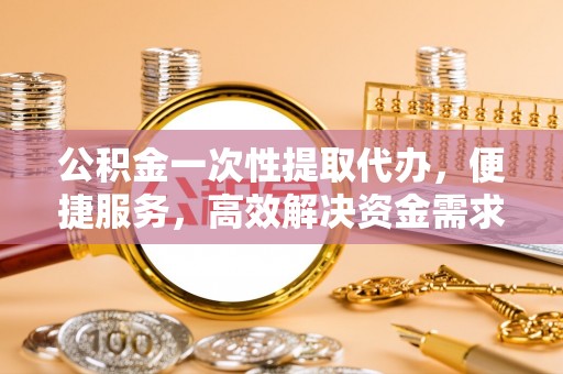 马鞍山公积金一次性提取代办，便捷服务，高效解决资金需求