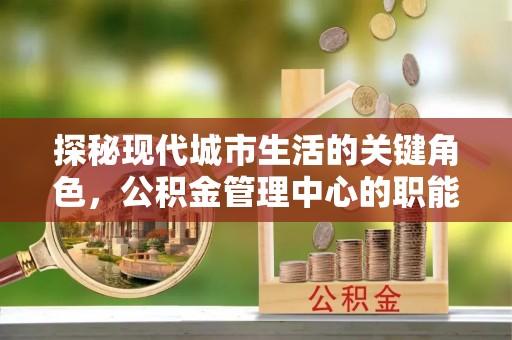 马鞍山探秘现代城市生活的关键角色，公积金管理中心的职能与影响