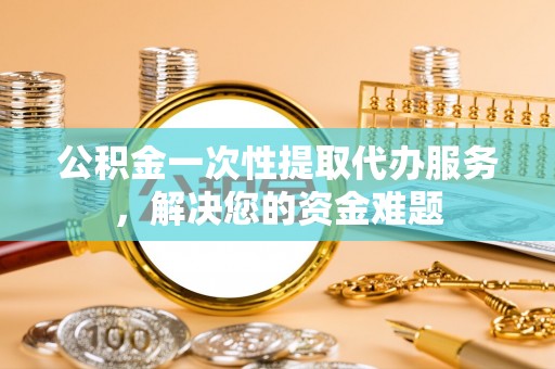 马鞍山公积金一次性提取代办服务，解决您的资金难题
