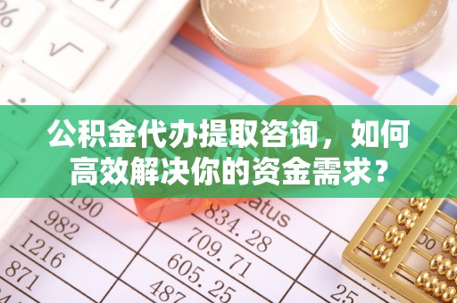 马鞍山公积金代办提取咨询，如何高效解决你的资金需求？