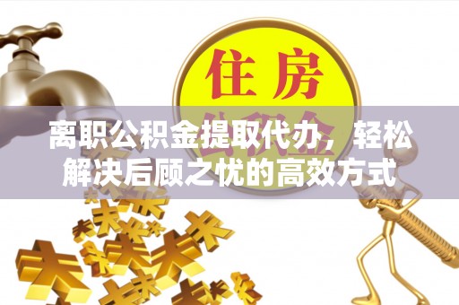 马鞍山离职公积金提取代办，轻松解决后顾之忧的高效方式