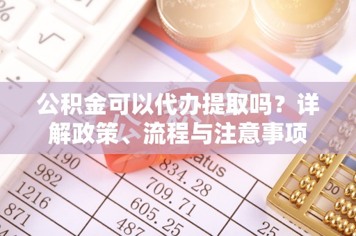 马鞍山公积金可以代办提取吗？详解政策、流程与注意事项