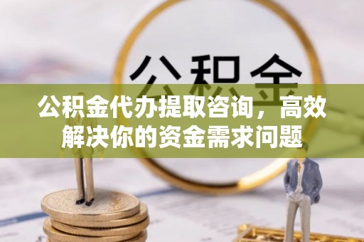 马鞍山公积金代办提取咨询，高效解决你的资金需求问题