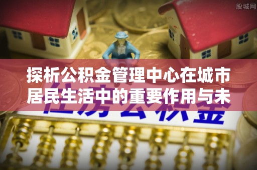 马鞍山探析公积金管理中心在城市居民生活中的重要作用与未来发展趋势