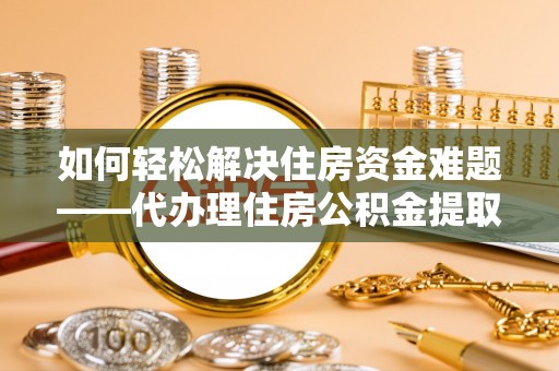 马鞍山如何轻松解决住房资金难题——代办理住房公积金提取服务详解
