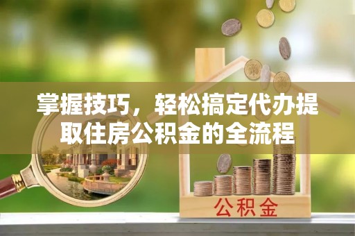 马鞍山掌握技巧，轻松搞定代办提取住房公积金的全流程