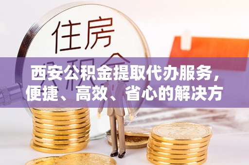 马鞍山西安公积金提取代办服务，便捷、高效、省心的解决方案